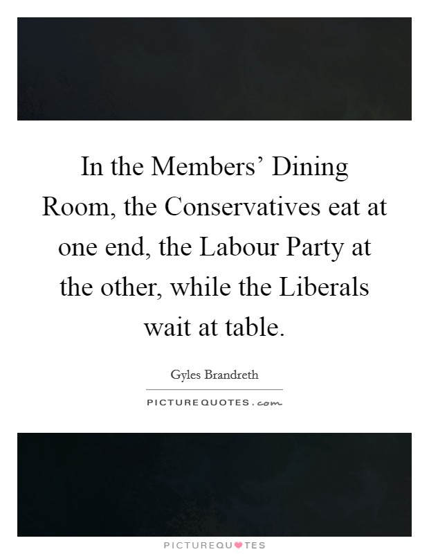 In the Members' Dining Room, the Conservatives eat at one end, the Labour Party at the other, while the Liberals wait at table. Picture Quote #1