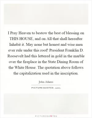 I Pray Heaven to bestow the best of blessing on THIS HOUSE, and on All that shall hereafter Inhabit it. May none but honest and wise men ever rule under this roof! President Franklin D. Roosevelt had this lettered in gold in the marble over the fireplace in the State Dining Room of the White House. The quotation above follows the capitalization used in the inscription Picture Quote #1