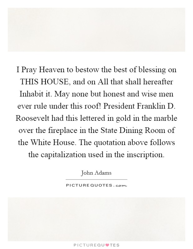 I Pray Heaven to bestow the best of blessing on THIS HOUSE, and on All that shall hereafter Inhabit it. May none but honest and wise men ever rule under this roof! President Franklin D. Roosevelt had this lettered in gold in the marble over the fireplace in the State Dining Room of the White House. The quotation above follows the capitalization used in the inscription. Picture Quote #1