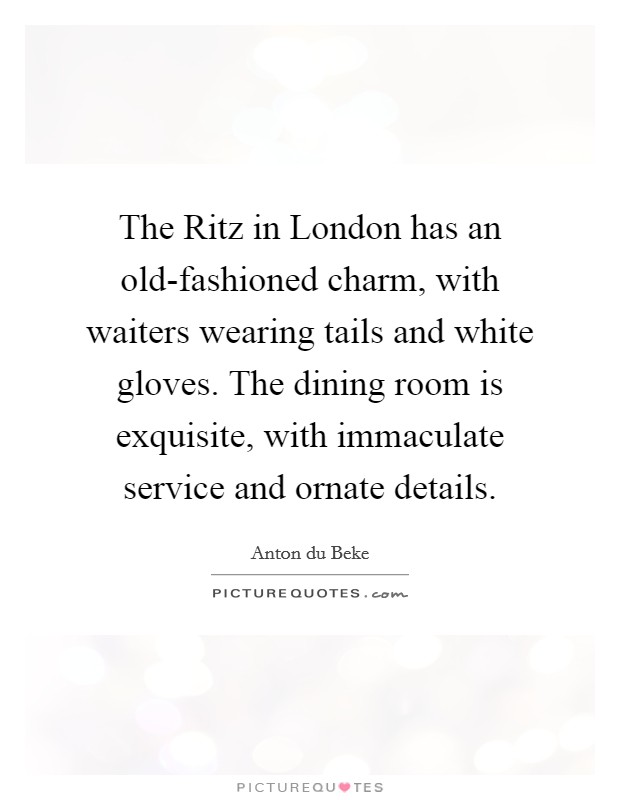 The Ritz in London has an old-fashioned charm, with waiters wearing tails and white gloves. The dining room is exquisite, with immaculate service and ornate details. Picture Quote #1