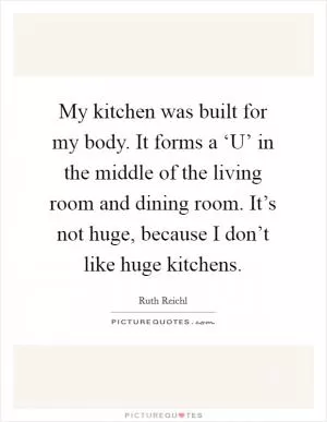 My kitchen was built for my body. It forms a ‘U’ in the middle of the living room and dining room. It’s not huge, because I don’t like huge kitchens Picture Quote #1