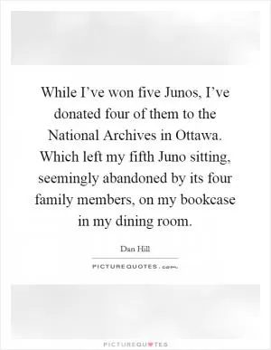 While I’ve won five Junos, I’ve donated four of them to the National Archives in Ottawa. Which left my fifth Juno sitting, seemingly abandoned by its four family members, on my bookcase in my dining room Picture Quote #1