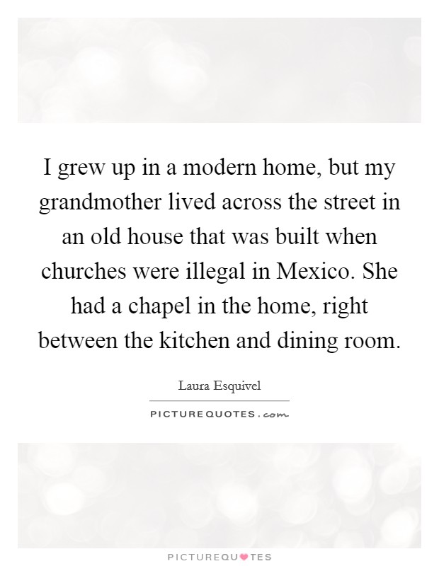 I grew up in a modern home, but my grandmother lived across the street in an old house that was built when churches were illegal in Mexico. She had a chapel in the home, right between the kitchen and dining room. Picture Quote #1