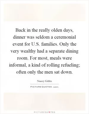 Back in the really olden days, dinner was seldom a ceremonial event for U.S. families. Only the very wealthy had a separate dining room. For most, meals were informal, a kind of rolling refueling; often only the men sat down Picture Quote #1