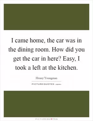 I came home, the car was in the dining room. How did you get the car in here? Easy, I took a left at the kitchen Picture Quote #1