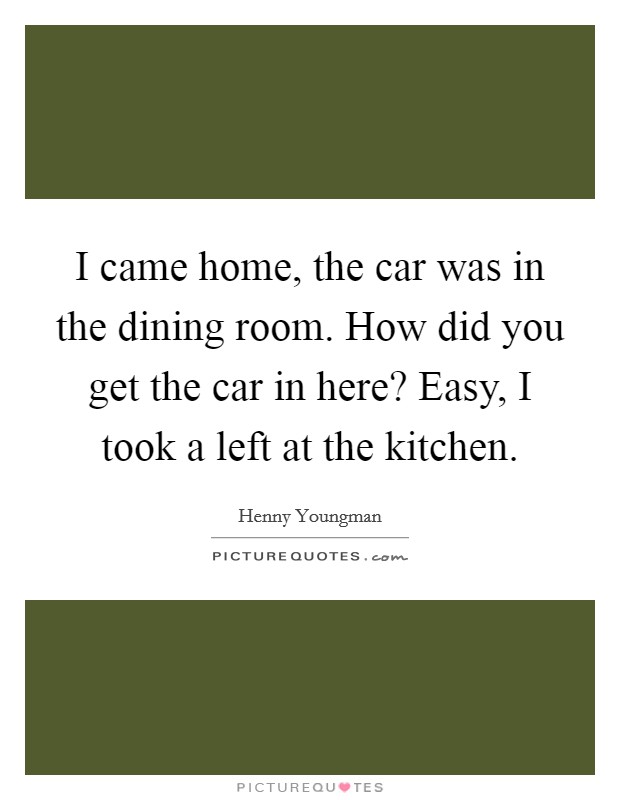 I came home, the car was in the dining room. How did you get the car in here? Easy, I took a left at the kitchen. Picture Quote #1