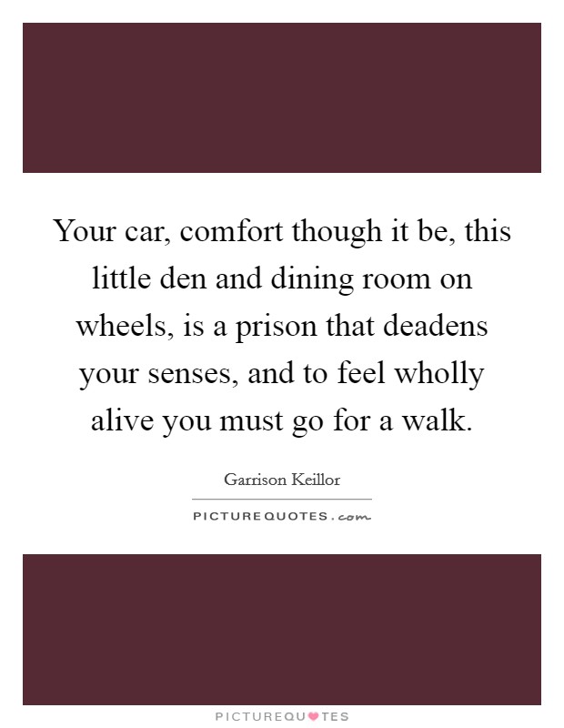 Your car, comfort though it be, this little den and dining room on wheels, is a prison that deadens your senses, and to feel wholly alive you must go for a walk. Picture Quote #1