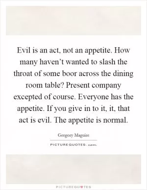 Evil is an act, not an appetite. How many haven’t wanted to slash the throat of some boor across the dining room table? Present company excepted of course. Everyone has the appetite. If you give in to it, it, that act is evil. The appetite is normal Picture Quote #1