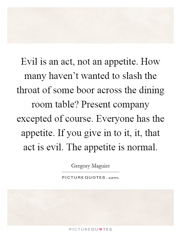 Evil is an act, not an appetite. How many haven't wanted to slash the throat of some boor across the dining room table? Present company excepted of course. Everyone has the appetite. If you give in to it, it, that act is evil. The appetite is normal. Picture Quote #1