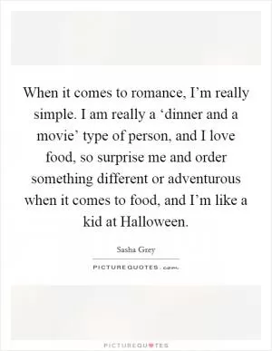 When it comes to romance, I’m really simple. I am really a ‘dinner and a movie’ type of person, and I love food, so surprise me and order something different or adventurous when it comes to food, and I’m like a kid at Halloween Picture Quote #1