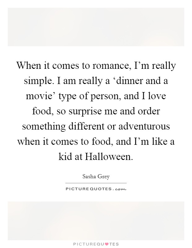 When it comes to romance, I'm really simple. I am really a ‘dinner and a movie' type of person, and I love food, so surprise me and order something different or adventurous when it comes to food, and I'm like a kid at Halloween. Picture Quote #1