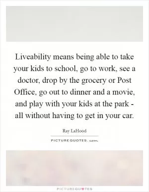 Liveability means being able to take your kids to school, go to work, see a doctor, drop by the grocery or Post Office, go out to dinner and a movie, and play with your kids at the park - all without having to get in your car Picture Quote #1