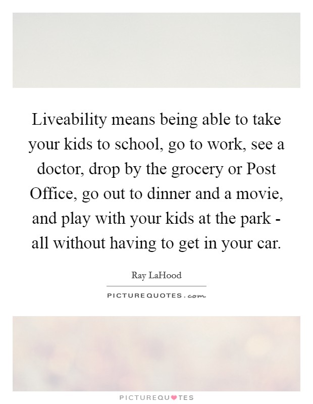 Liveability means being able to take your kids to school, go to work, see a doctor, drop by the grocery or Post Office, go out to dinner and a movie, and play with your kids at the park - all without having to get in your car. Picture Quote #1