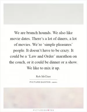 We are brunch hounds. We also like movie dates. There’s a lot of diners, a lot of movies. We’re ‘simple pleasures’ people. It doesn’t have to be crazy. It could be a ‘Law and Order’ marathon on the couch, or it could be dinner or a show. We like to mix it up Picture Quote #1