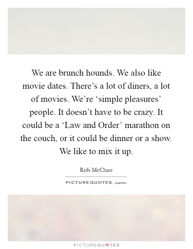 We are brunch hounds. We also like movie dates. There's a lot of diners, a lot of movies. We're ‘simple pleasures' people. It doesn't have to be crazy. It could be a ‘Law and Order' marathon on the couch, or it could be dinner or a show. We like to mix it up. Picture Quote #1