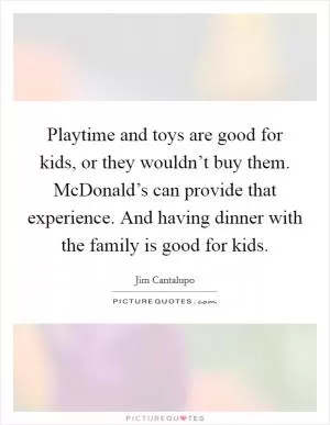 Playtime and toys are good for kids, or they wouldn’t buy them. McDonald’s can provide that experience. And having dinner with the family is good for kids Picture Quote #1