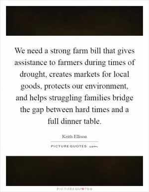 We need a strong farm bill that gives assistance to farmers during times of drought, creates markets for local goods, protects our environment, and helps struggling families bridge the gap between hard times and a full dinner table Picture Quote #1