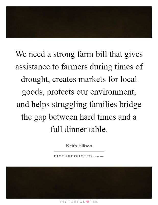 We need a strong farm bill that gives assistance to farmers during times of drought, creates markets for local goods, protects our environment, and helps struggling families bridge the gap between hard times and a full dinner table. Picture Quote #1