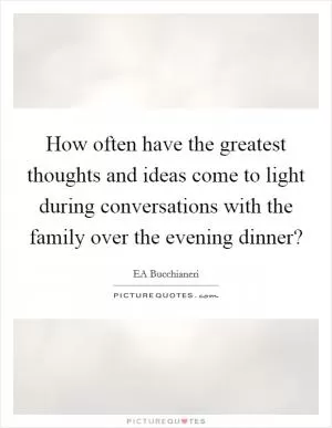 How often have the greatest thoughts and ideas come to light during conversations with the family over the evening dinner? Picture Quote #1