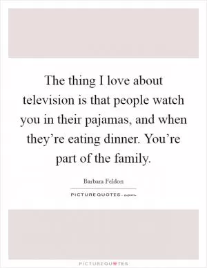 The thing I love about television is that people watch you in their pajamas, and when they’re eating dinner. You’re part of the family Picture Quote #1