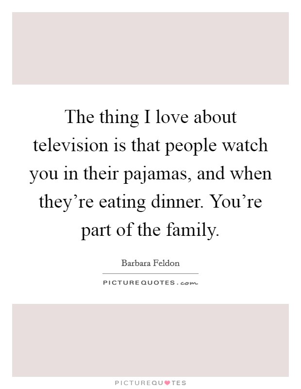 The thing I love about television is that people watch you in their pajamas, and when they're eating dinner. You're part of the family. Picture Quote #1