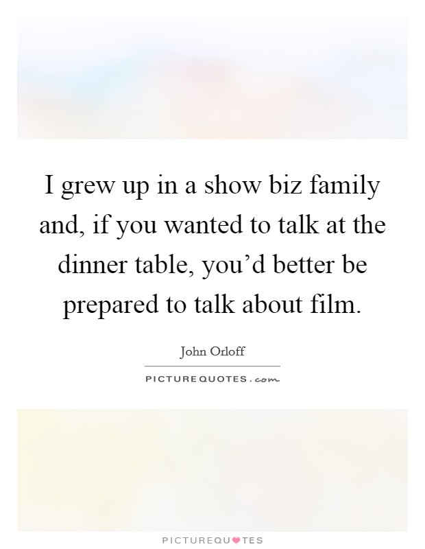 I grew up in a show biz family and, if you wanted to talk at the dinner table, you'd better be prepared to talk about film. Picture Quote #1