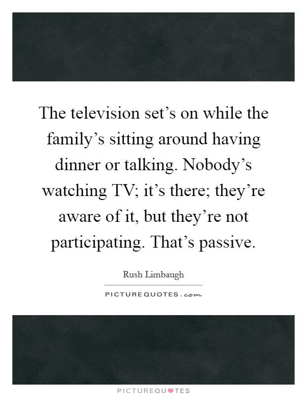 The television set's on while the family's sitting around having dinner or talking. Nobody's watching TV; it's there; they're aware of it, but they're not participating. That's passive. Picture Quote #1