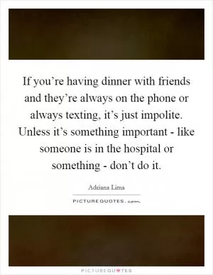 If you’re having dinner with friends and they’re always on the phone or always texting, it’s just impolite. Unless it’s something important - like someone is in the hospital or something - don’t do it Picture Quote #1