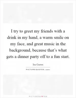 I try to greet my friends with a drink in my hand, a warm smile on my face, and great music in the background, because that’s what gets a dinner party off to a fun start Picture Quote #1