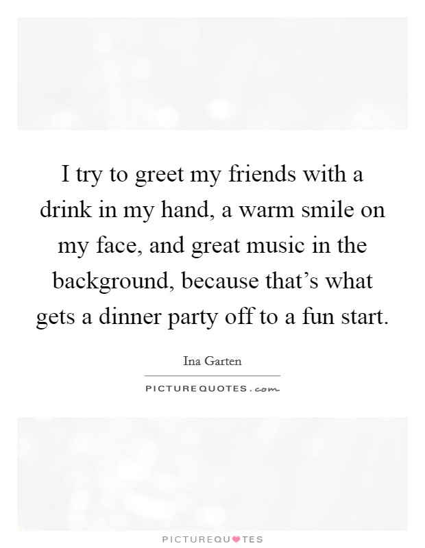 I try to greet my friends with a drink in my hand, a warm smile on my face, and great music in the background, because that's what gets a dinner party off to a fun start. Picture Quote #1