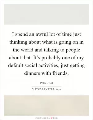 I spend an awful lot of time just thinking about what is going on in the world and talking to people about that. It’s probably one of my default social activities, just getting dinners with friends Picture Quote #1
