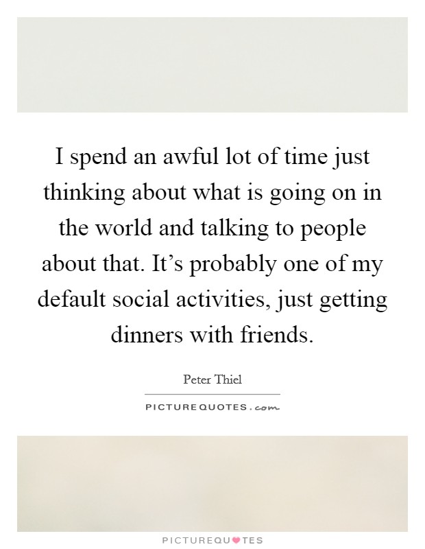 I spend an awful lot of time just thinking about what is going on in the world and talking to people about that. It's probably one of my default social activities, just getting dinners with friends. Picture Quote #1