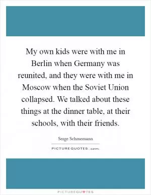 My own kids were with me in Berlin when Germany was reunited, and they were with me in Moscow when the Soviet Union collapsed. We talked about these things at the dinner table, at their schools, with their friends Picture Quote #1