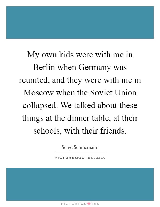 My own kids were with me in Berlin when Germany was reunited, and they were with me in Moscow when the Soviet Union collapsed. We talked about these things at the dinner table, at their schools, with their friends. Picture Quote #1