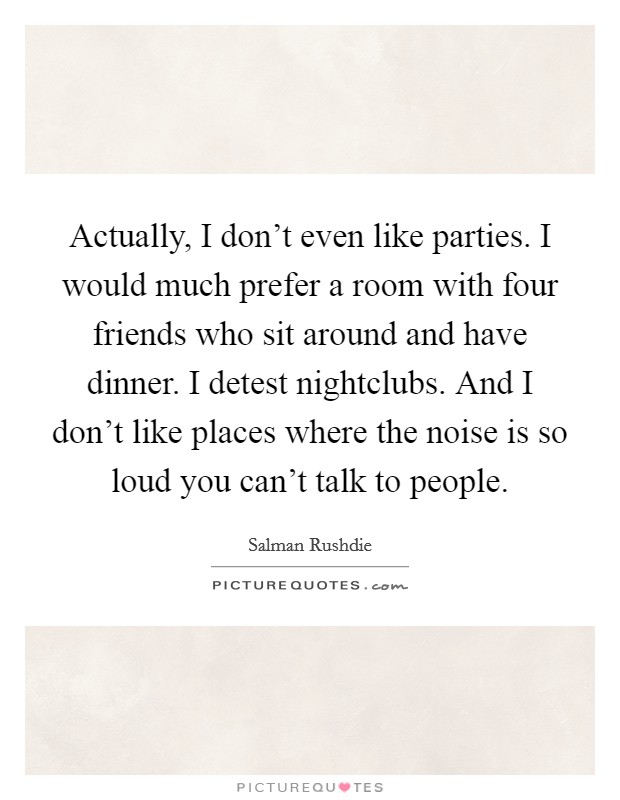 Actually, I don't even like parties. I would much prefer a room with four friends who sit around and have dinner. I detest nightclubs. And I don't like places where the noise is so loud you can't talk to people. Picture Quote #1