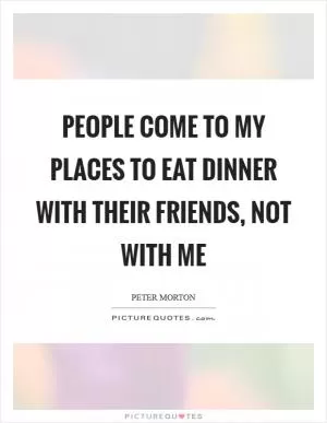 People come to my places to eat dinner with their friends, not with me Picture Quote #1