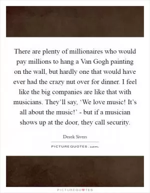 There are plenty of millionaires who would pay millions to hang a Van Gogh painting on the wall, but hardly one that would have ever had the crazy nut over for dinner. I feel like the big companies are like that with musicians. They’ll say, ‘We love music! It’s all about the music!’ - but if a musician shows up at the door, they call security Picture Quote #1