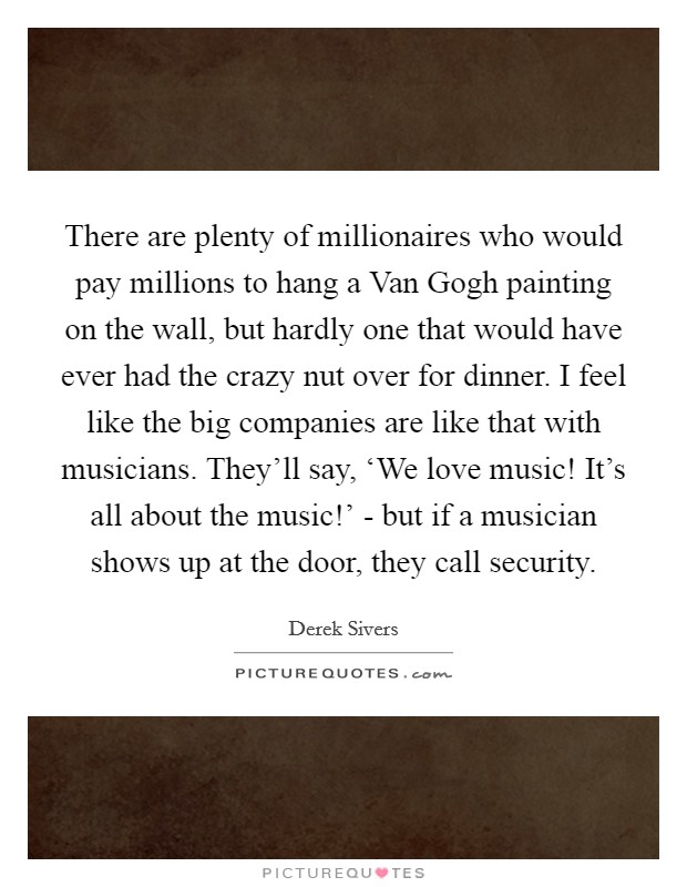 There are plenty of millionaires who would pay millions to hang a Van Gogh painting on the wall, but hardly one that would have ever had the crazy nut over for dinner. I feel like the big companies are like that with musicians. They'll say, ‘We love music! It's all about the music!' - but if a musician shows up at the door, they call security. Picture Quote #1