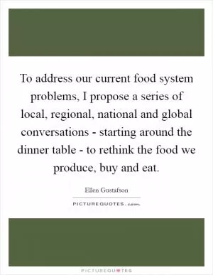 To address our current food system problems, I propose a series of local, regional, national and global conversations - starting around the dinner table - to rethink the food we produce, buy and eat Picture Quote #1