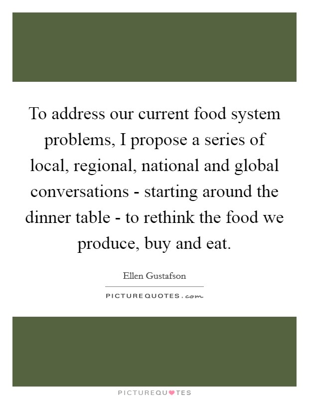 To address our current food system problems, I propose a series of local, regional, national and global conversations - starting around the dinner table - to rethink the food we produce, buy and eat. Picture Quote #1