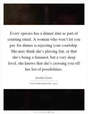 Every species has a dinner date as part of courting ritual. A woman who won’t let you pay for dinner is rejecting your courtship. She may think she’s playing fair, or that she’s being a feminist, but a very deep level, she knows that she’s crossing you off her list of possibilities Picture Quote #1