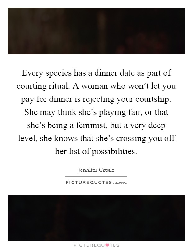 Every species has a dinner date as part of courting ritual. A woman who won't let you pay for dinner is rejecting your courtship. She may think she's playing fair, or that she's being a feminist, but a very deep level, she knows that she's crossing you off her list of possibilities. Picture Quote #1