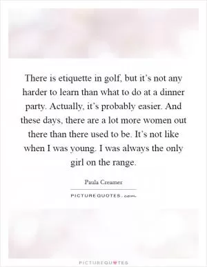 There is etiquette in golf, but it’s not any harder to learn than what to do at a dinner party. Actually, it’s probably easier. And these days, there are a lot more women out there than there used to be. It’s not like when I was young. I was always the only girl on the range Picture Quote #1