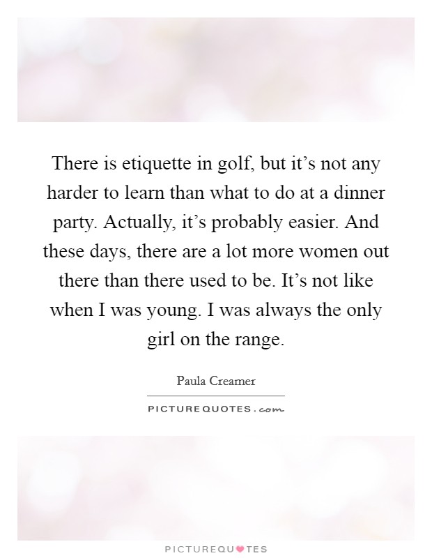 There is etiquette in golf, but it's not any harder to learn than what to do at a dinner party. Actually, it's probably easier. And these days, there are a lot more women out there than there used to be. It's not like when I was young. I was always the only girl on the range. Picture Quote #1