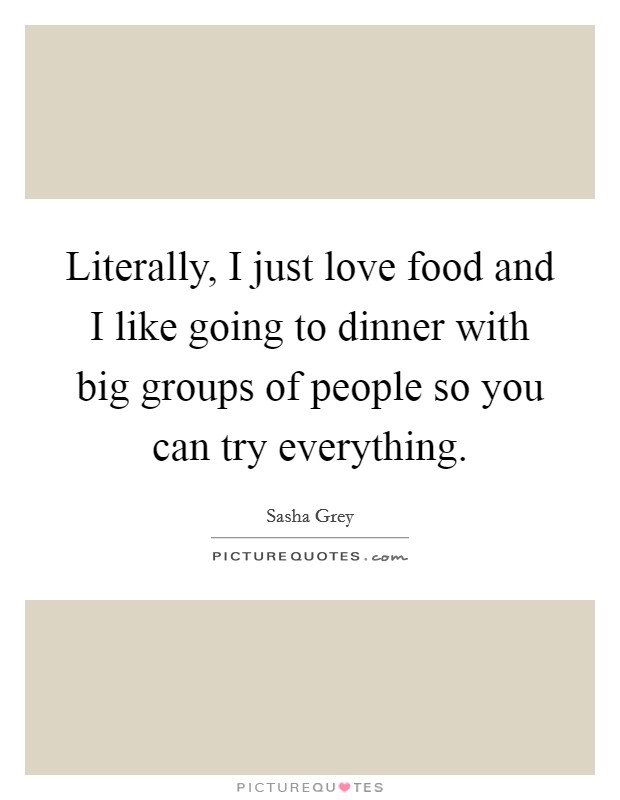 Literally, I just love food and I like going to dinner with big groups of people so you can try everything. Picture Quote #1