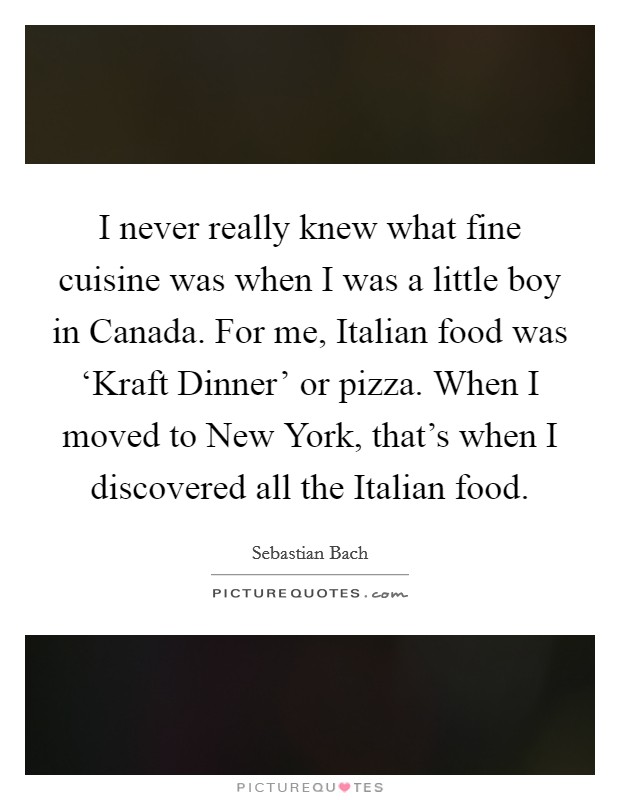 I never really knew what fine cuisine was when I was a little boy in Canada. For me, Italian food was ‘Kraft Dinner' or pizza. When I moved to New York, that's when I discovered all the Italian food. Picture Quote #1