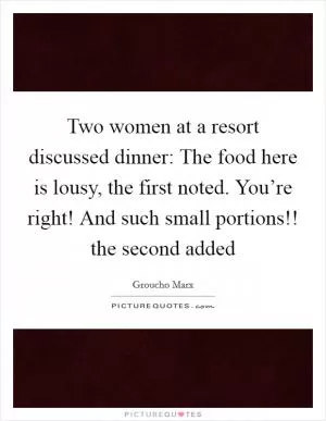 Two women at a resort discussed dinner: The food here is lousy, the first noted. You’re right! And such small portions!! the second added Picture Quote #1