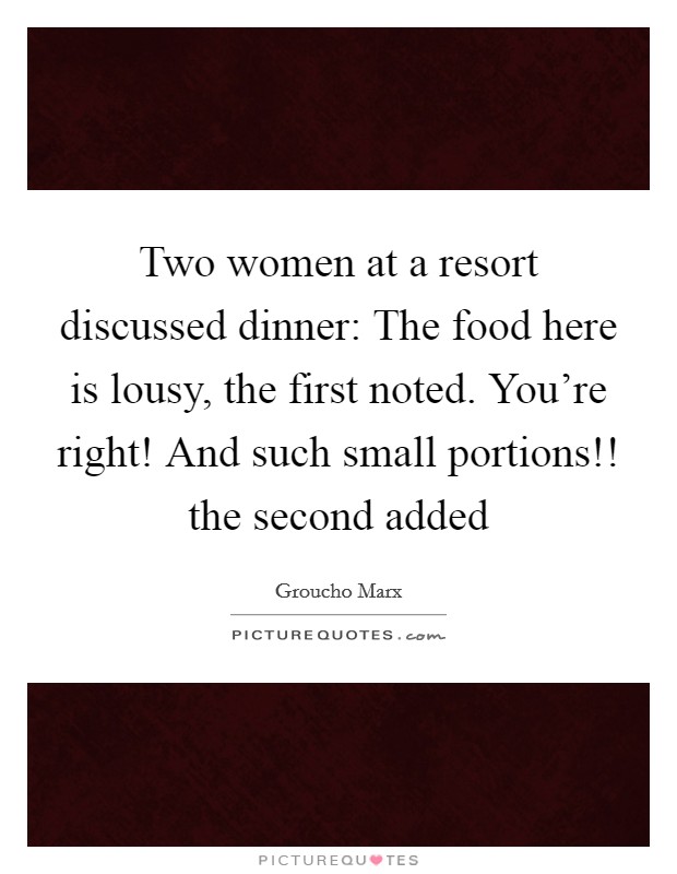 Two women at a resort discussed dinner: The food here is lousy, the first noted. You're right! And such small portions!! the second added Picture Quote #1