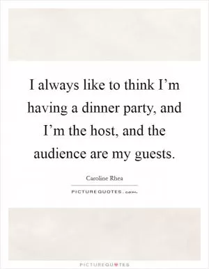 I always like to think I’m having a dinner party, and I’m the host, and the audience are my guests Picture Quote #1