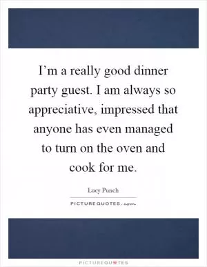 I’m a really good dinner party guest. I am always so appreciative, impressed that anyone has even managed to turn on the oven and cook for me Picture Quote #1